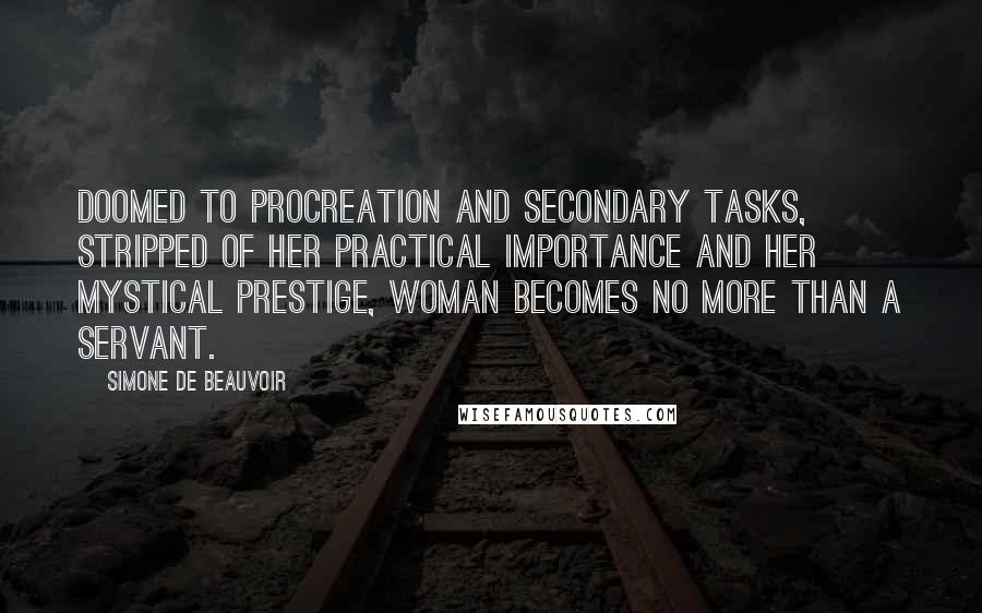 Simone De Beauvoir quotes: Doomed to procreation and secondary tasks, stripped of her practical importance and her mystical prestige, woman becomes no more than a servant.