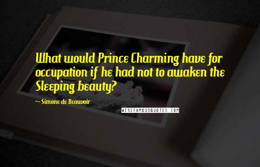 Simone De Beauvoir quotes: What would Prince Charming have for occupation if he had not to awaken the Sleeping beauty?