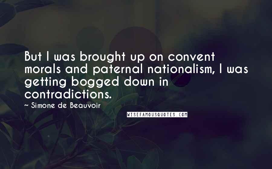 Simone De Beauvoir quotes: But I was brought up on convent morals and paternal nationalism, I was getting bogged down in contradictions.