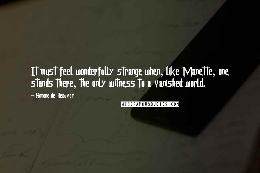 Simone De Beauvoir quotes: It must feel wonderfully strange when, like Manette, one stands there, the only witness to a vanished world.