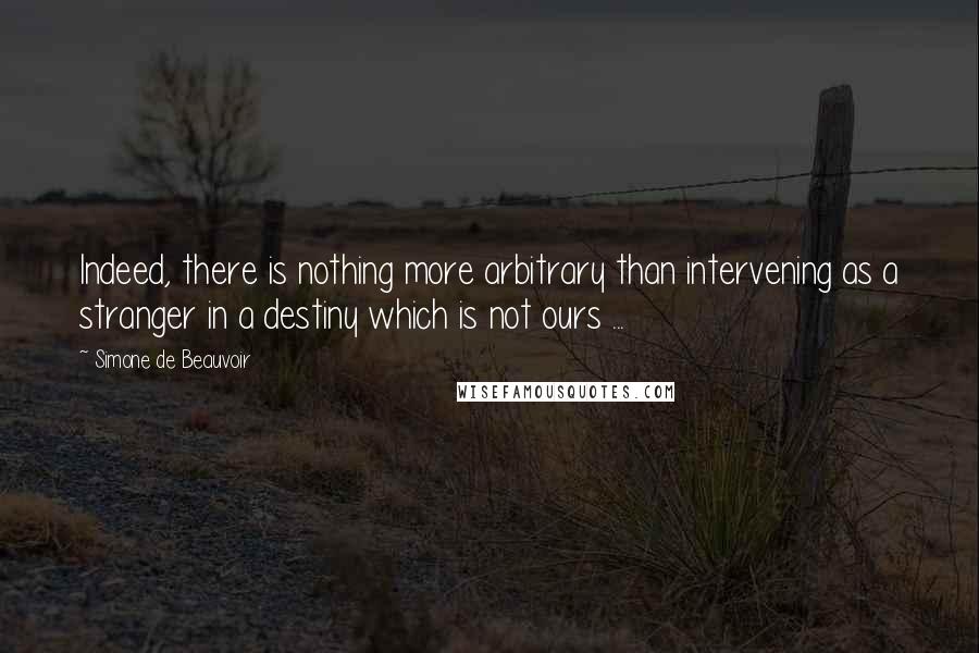 Simone De Beauvoir quotes: Indeed, there is nothing more arbitrary than intervening as a stranger in a destiny which is not ours ...
