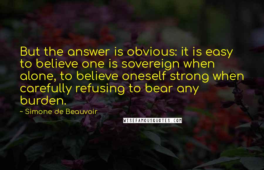 Simone De Beauvoir quotes: But the answer is obvious: it is easy to believe one is sovereign when alone, to believe oneself strong when carefully refusing to bear any burden.