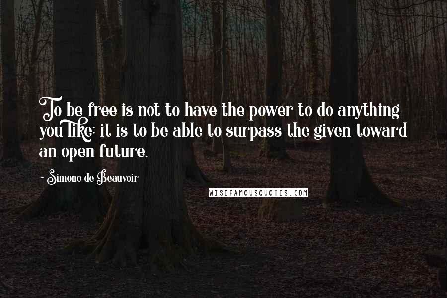 Simone De Beauvoir quotes: To be free is not to have the power to do anything you like; it is to be able to surpass the given toward an open future.