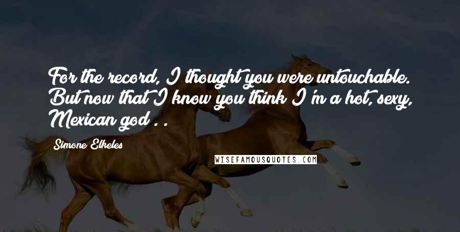 Simone Elkeles quotes: For the record, I thought you were untouchable. But now that I know you think I'm a hot, sexy, Mexican god . . Simone Elkeles quotes: For the record, I thought you were untouchable. But now that I know you think I'm a hot, sexy, Mexican god . .