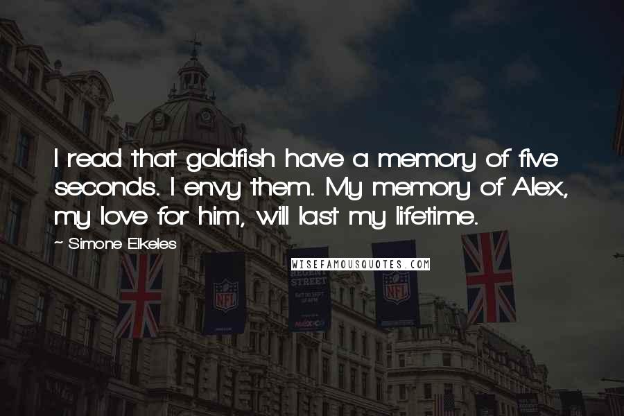 Simone Elkeles quotes: I read that goldfish have a memory of five seconds. I envy them. My memory of Alex, my love for him, will last my lifetime. Simone Elkeles quotes: I read that goldfish have a memory of five seconds. I envy them. My memory of Alex, my love for him, will last my lifetime.