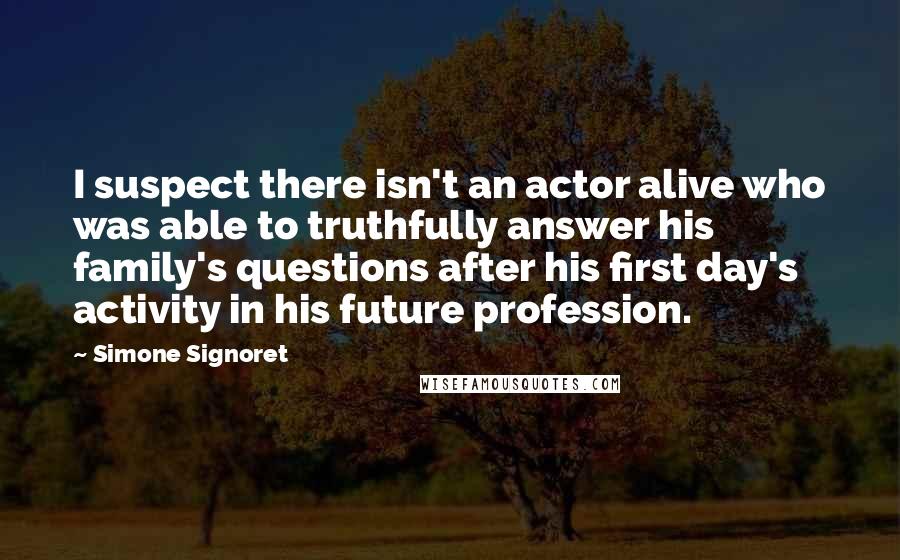 Simone Signoret quotes: I suspect there isn't an actor alive who was able to truthfully answer his family's questions after his first day's activity in his future profession.