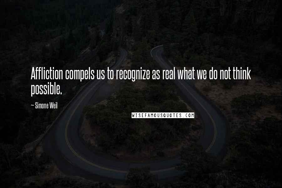 Simone Weil quotes: Affliction compels us to recognize as real what we do not think possible.