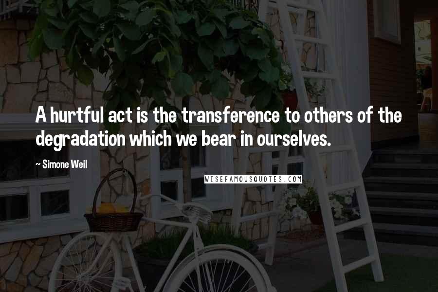 Simone Weil quotes: A hurtful act is the transference to others of the degradation which we bear in ourselves.