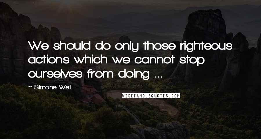 Simone Weil quotes: We should do only those righteous actions which we cannot stop ourselves from doing ...