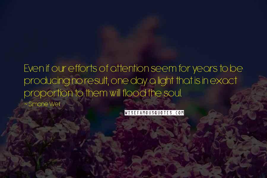 Simone Weil quotes: Even if our efforts of attention seem for years to be producing no result, one day a light that is in exact proportion to them will flood the soul.