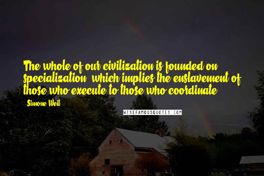 Simone Weil quotes: The whole of our civilization is founded on specialization, which implies the enslavement of those who execute to those who coordinate ...
