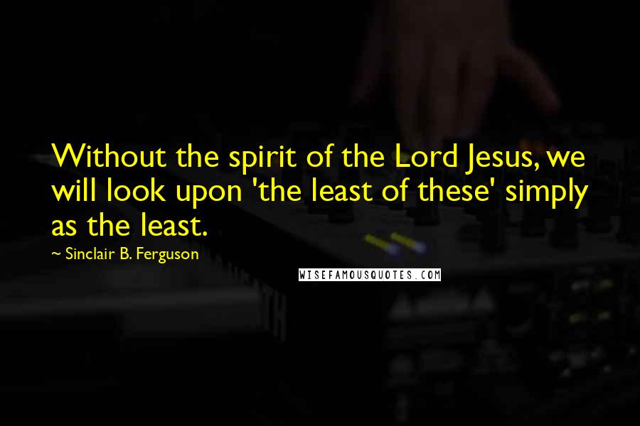 Sinclair B. Ferguson quotes: Without the spirit of the Lord Jesus, we will look upon 'the least of these' simply as the least.