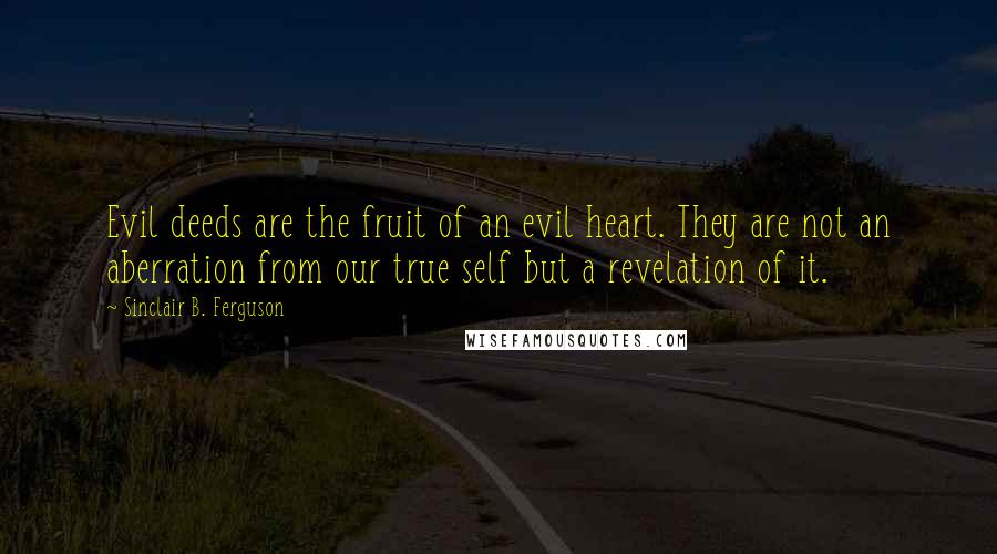 Sinclair B. Ferguson quotes: Evil deeds are the fruit of an evil heart. They are not an aberration from our true self but a revelation of it.