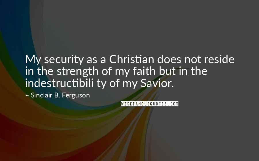 Sinclair B. Ferguson quotes: My security as a Christian does not reside in the strength of my faith but in the indestructibili ty of my Savior.