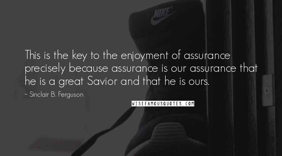 Sinclair B. Ferguson quotes: This is the key to the enjoyment of assurance precisely because assurance is our assurance that he is a great Savior and that he is ours.