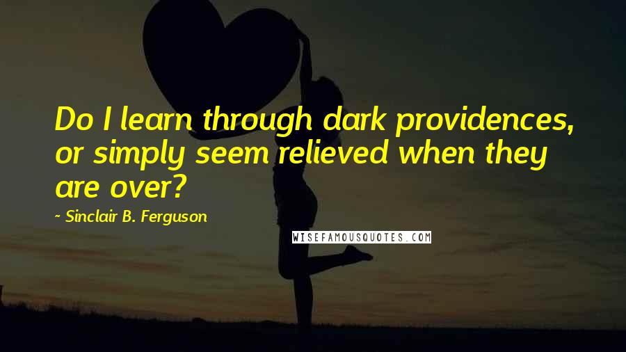 Sinclair B. Ferguson quotes: Do I learn through dark providences, or simply seem relieved when they are over?