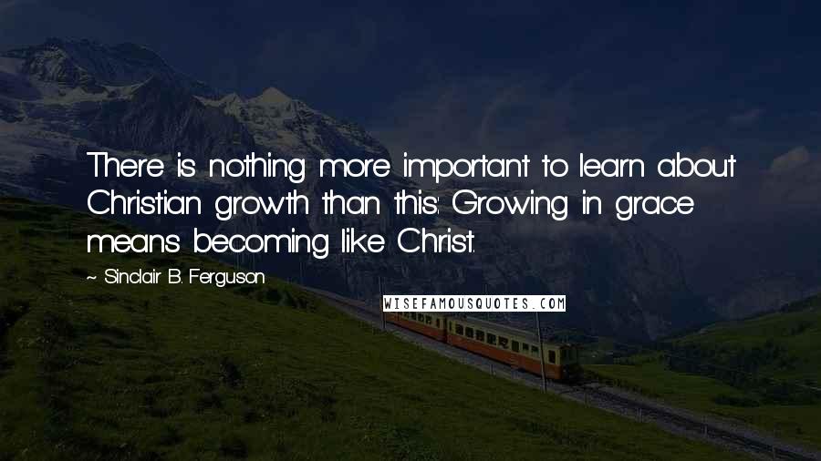 Sinclair B. Ferguson quotes: There is nothing more important to learn about Christian growth than this: Growing in grace means becoming like Christ.