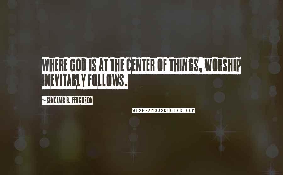 Sinclair B. Ferguson quotes: Where God is at the center of things, worship inevitably follows.