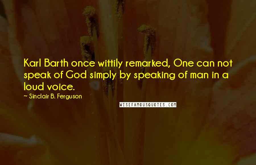 Sinclair B. Ferguson quotes: Karl Barth once wittily remarked, One can not speak of God simply by speaking of man in a loud voice. Sinclair B. Ferguson quotes: Karl Barth once wittily remarked, One can not speak of God simply by speaking of man in a loud voice.