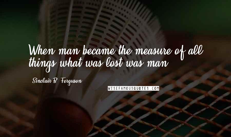 Sinclair B. Ferguson quotes: When man became the measure of all things what was lost was man.