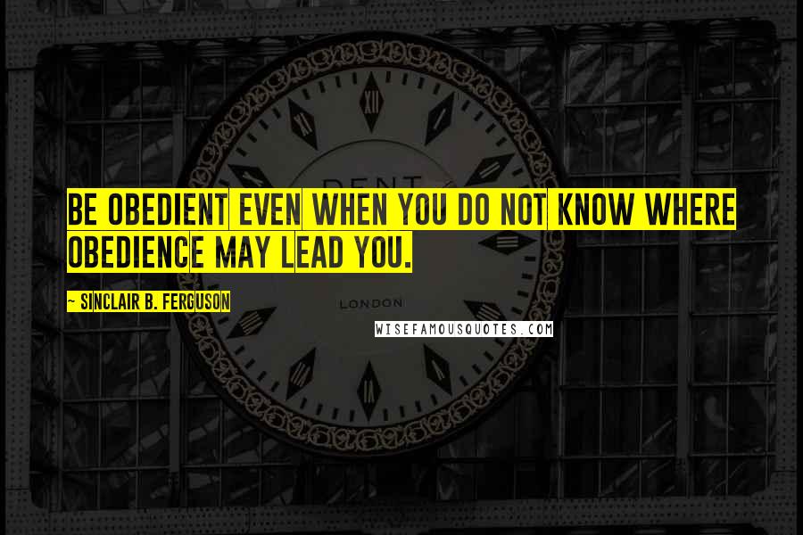 Sinclair B. Ferguson quotes: Be obedient even when you do not know where obedience may lead you.