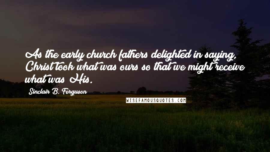 Sinclair B. Ferguson quotes: As the early church fathers delighted in saying, Christ took what was ours so that we might receive what was His.