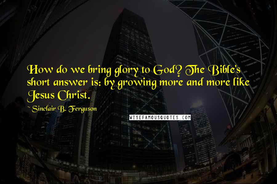 Sinclair B. Ferguson quotes: How do we bring glory to God? The Bible's short answer is: by growing more and more like Jesus Christ.