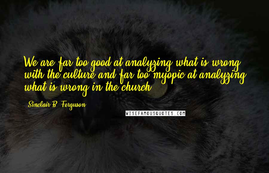 Sinclair B. Ferguson quotes: We are far too good at analyzing what is wrong with the culture and far too myopic at analyzing what is wrong in the church.