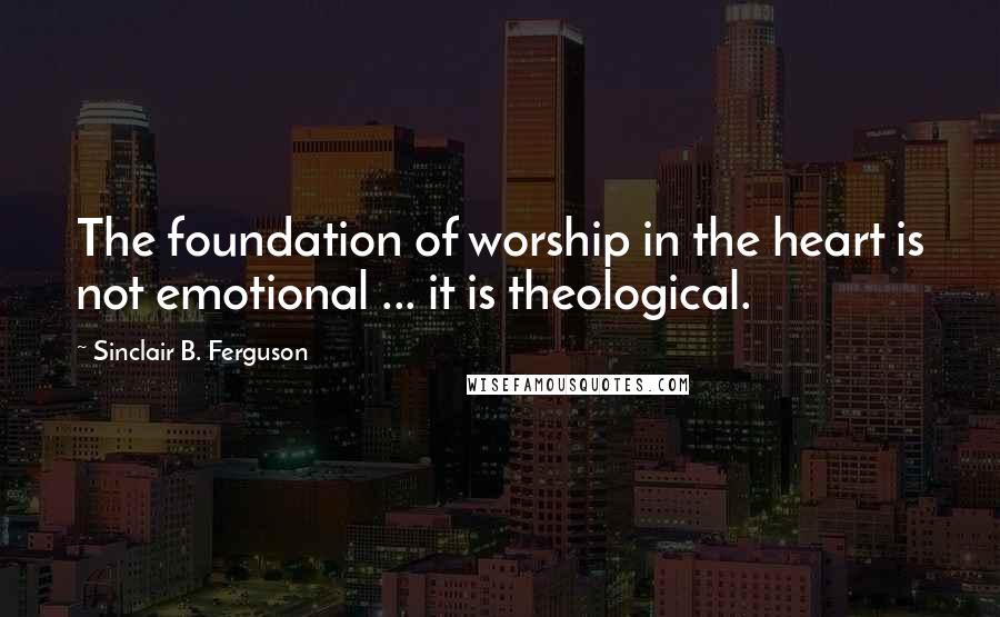 Sinclair B. Ferguson quotes: The foundation of worship in the heart is not emotional ... it is theological.