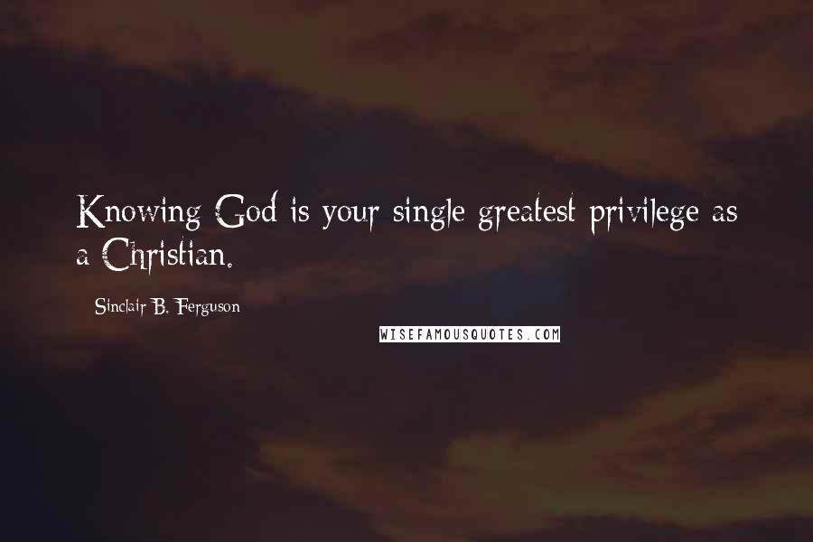 Sinclair B. Ferguson quotes: Knowing God is your single greatest privilege as a Christian.