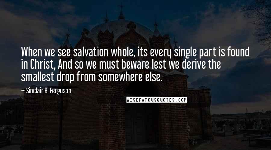 Sinclair B. Ferguson quotes: When we see salvation whole, its every single part is found in Christ, And so we must beware lest we derive the smallest drop from somewhere else.