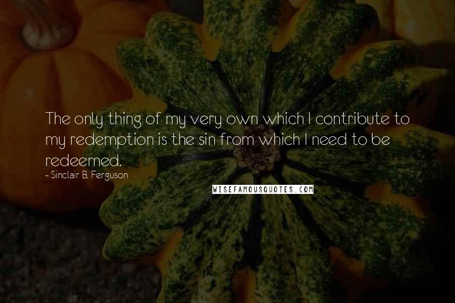 Sinclair B. Ferguson quotes: The only thing of my very own which I contribute to my redemption is the sin from which I need to be redeemed.