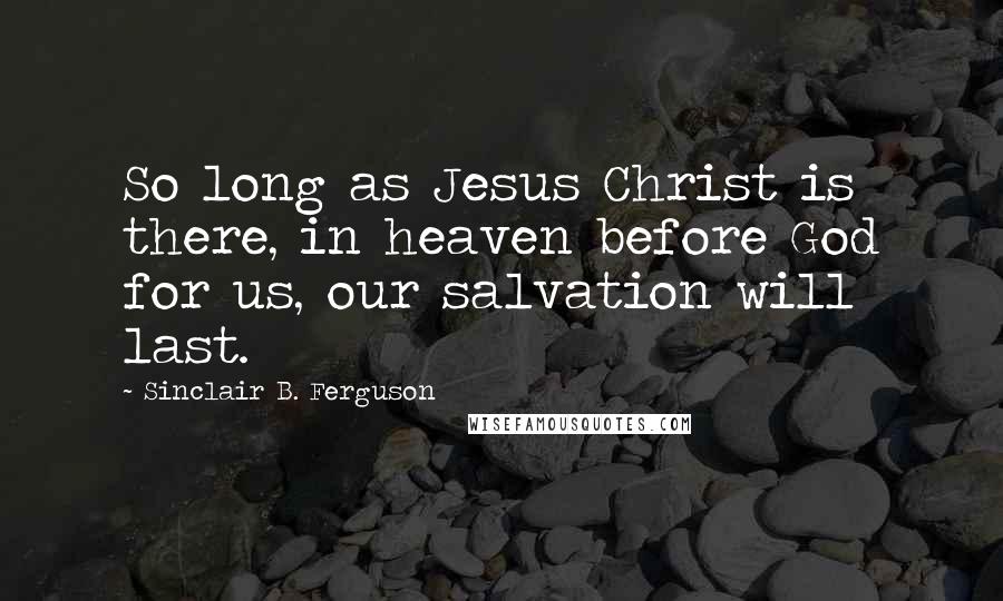 Sinclair B. Ferguson quotes: So long as Jesus Christ is there, in heaven before God for us, our salvation will last.