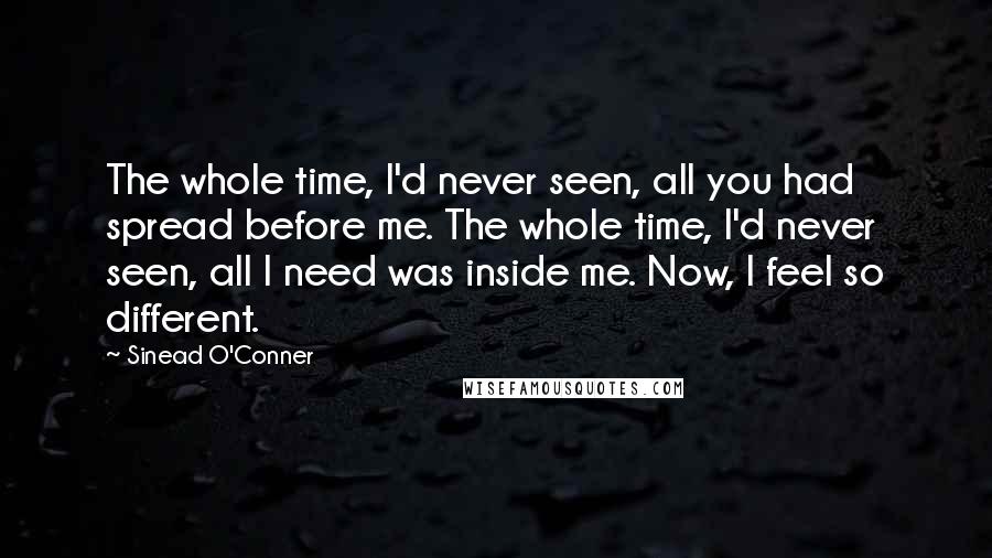 Sinead O'Conner quotes: The whole time, I'd never seen, all you had spread before me. The whole time, I'd never seen, all I need was inside me. Now, I feel so different. Sinead O'Conner quotes: The whole time, I'd never seen, all you had spread before me. The whole time, I'd never seen, all I need was inside me. Now, I feel so different.