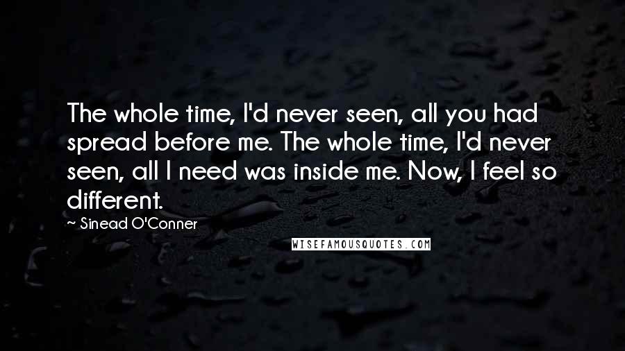 Sinead O'Conner quotes: The whole time, I'd never seen, all you had spread before me. The whole time, I'd never seen, all I need was inside me. Now, I feel so different.