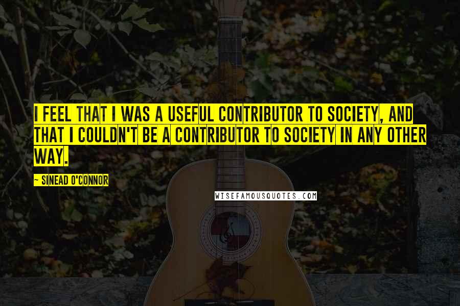 Sinead O'Connor quotes: I feel that I was a useful contributor to society, and that I couldn't be a contributor to society in any other way.