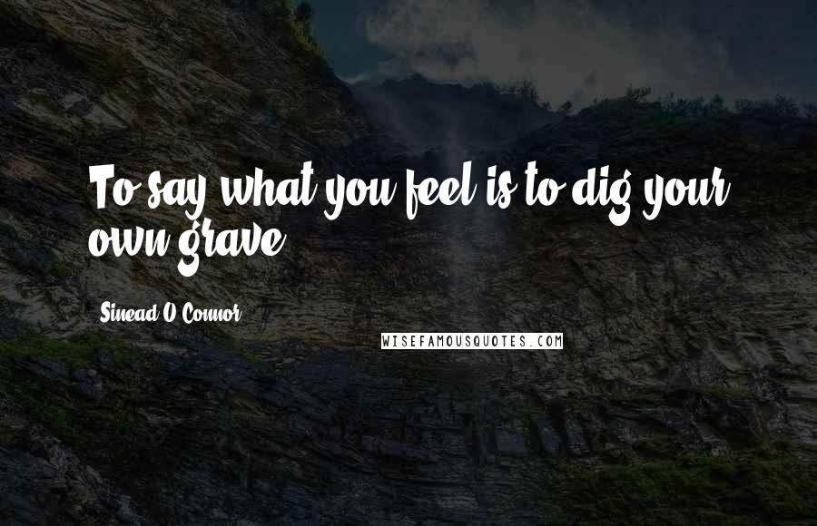 Sinead O'Connor quotes: To say what you feel is to dig your own grave.