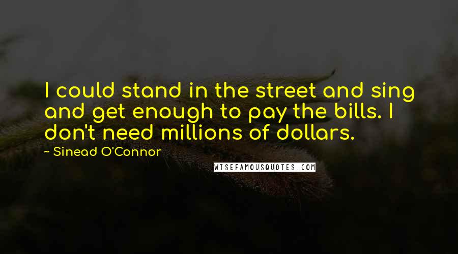 Sinead O'Connor quotes: I could stand in the street and sing and get enough to pay the bills. I don't need millions of dollars.