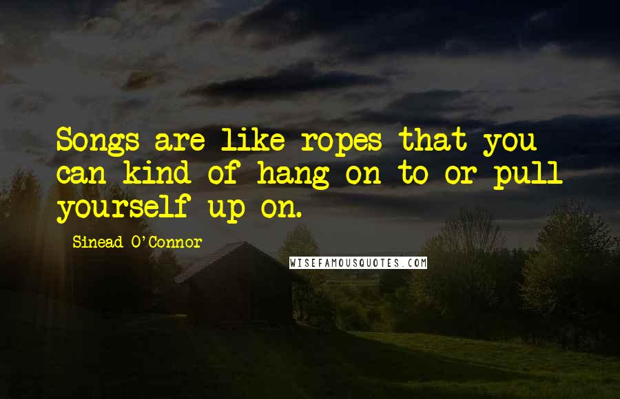 Sinead O'Connor quotes: Songs are like ropes that you can kind of hang on to or pull yourself up on.