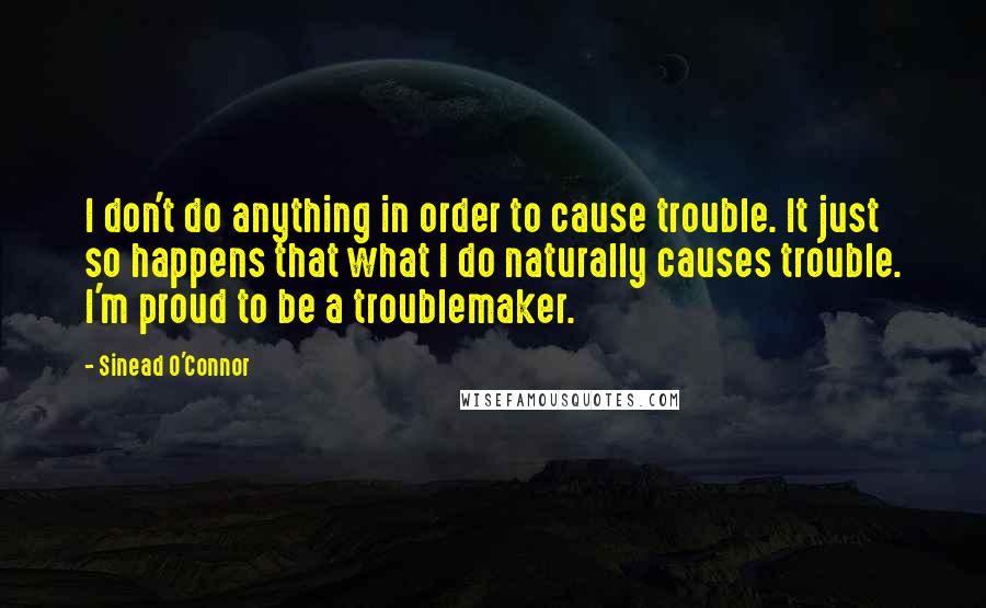 Sinead O'Connor quotes: I don't do anything in order to cause trouble. It just so happens that what I do naturally causes trouble. I'm proud to be a troublemaker.