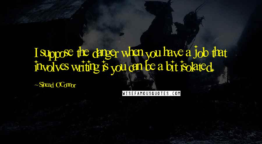 Sinead O'Connor quotes: I suppose the danger when you have a job that involves writing is you can be a bit isolated.