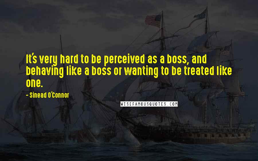 Sinead O'Connor quotes: It's very hard to be perceived as a boss, and behaving like a boss or wanting to be treated like one.