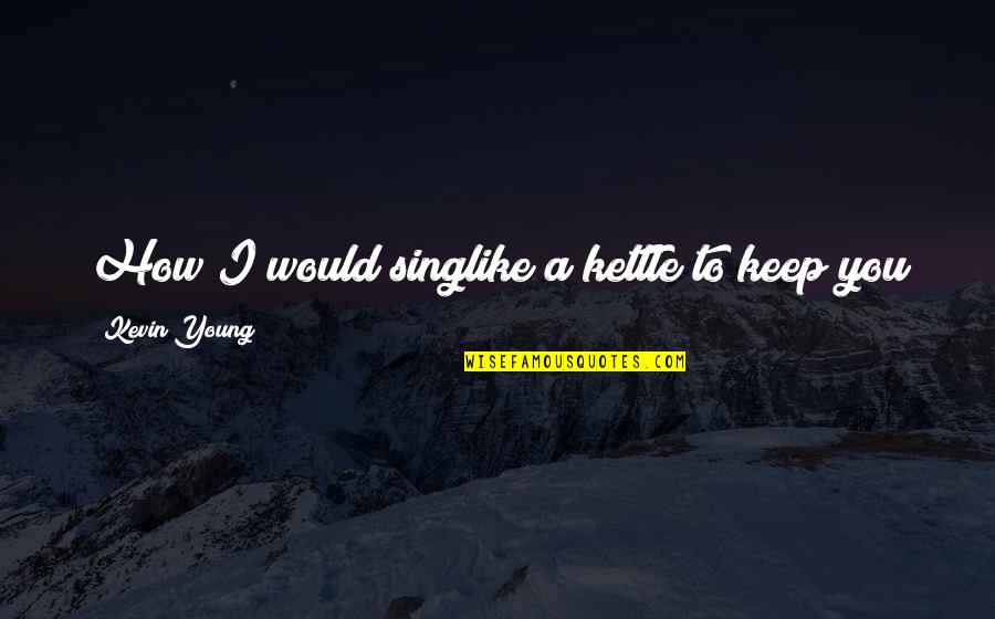 Sing Like You Quotes By Kevin Young: How I would singlike a kettle to keep Sing Like You Quotes By Kevin Young: How I would singlike a kettle to keep