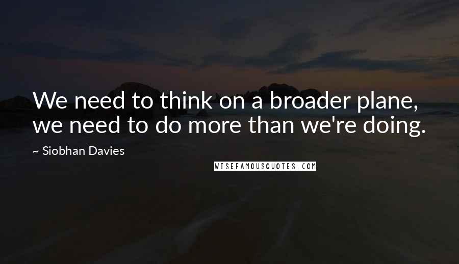 Siobhan Davies quotes: We need to think on a broader plane, we need to do more than we're doing. Siobhan Davies quotes: We need to think on a broader plane, we need to do more than we're doing.