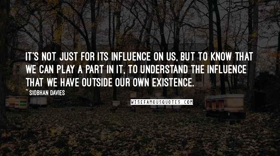 Siobhan Davies quotes: It's not just for its influence on us, but to know that we can play a part in it, to understand the influence that we have outside our own existence. Siobhan Davies quotes: It's not just for its influence on us, but to know that we can play a part in it, to understand the influence that we have outside our own existence.