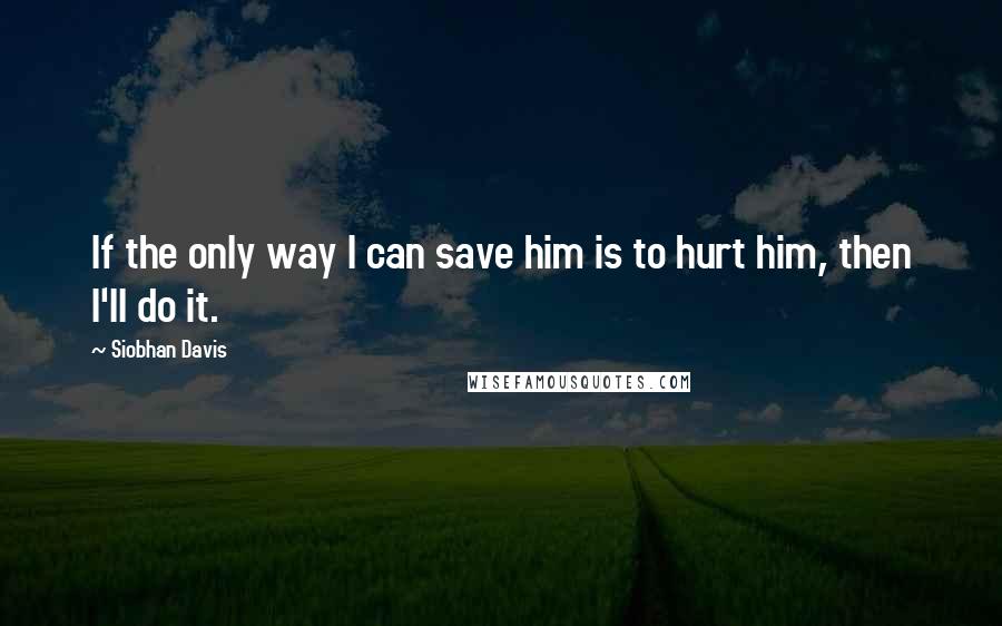 Siobhan Davis quotes: If the only way I can save him is to hurt him, then I'll do it.