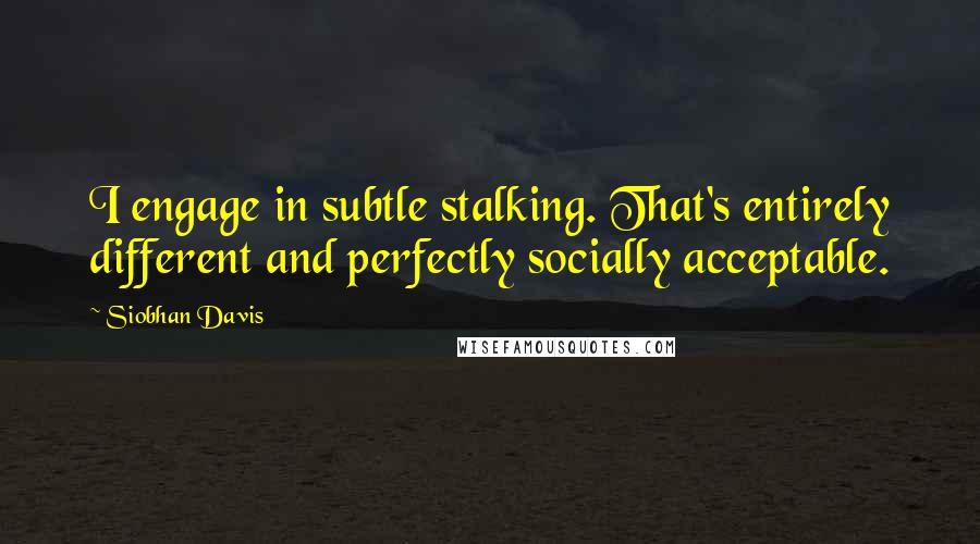 Siobhan Davis quotes: I engage in subtle stalking. That's entirely different and perfectly socially acceptable.