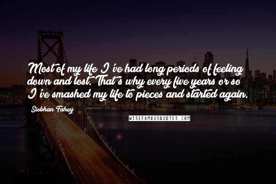 Siobhan Fahey quotes: Most of my life I've had long periods of feeling down and lost. That's why every five years or so I've smashed my life to pieces and started again.