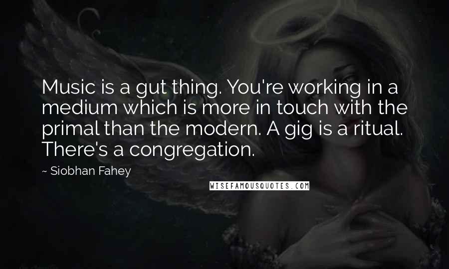 Siobhan Fahey quotes: Music is a gut thing. You're working in a medium which is more in touch with the primal than the modern. A gig is a ritual. There's a congregation.