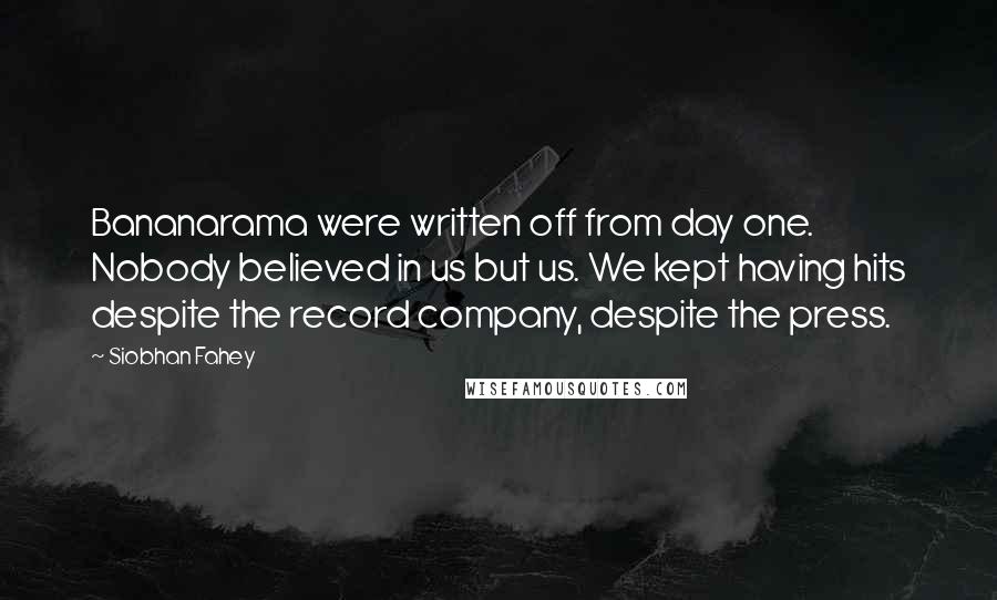 Siobhan Fahey quotes: Bananarama were written off from day one. Nobody believed in us but us. We kept having hits despite the record company, despite the press.